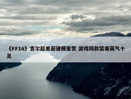 《FF16》吉尔超美丽建模鉴赏 游戏同款装束英气十足