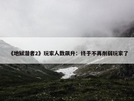 《地狱潜者2》玩家人数飙升：终于不再削弱玩家了