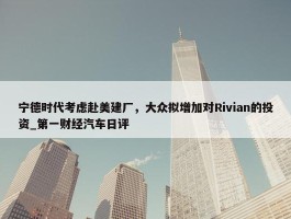 宁德时代考虑赴美建厂，大众拟增加对Rivian的投资_第一财经汽车日评