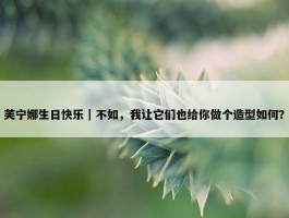 芙宁娜生日快乐｜不如，我让它们也给你做个造型如何？