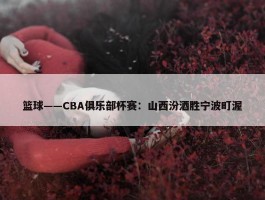 篮球——CBA俱乐部杯赛：山西汾酒胜宁波町渥