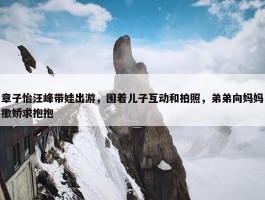 章子怡汪峰带娃出游，围着儿子互动和拍照，弟弟向妈妈撒娇求抱抱