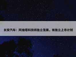 长安汽车：阿维塔科技将独立发展，有独立上市计划