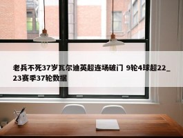 老兵不死37岁瓦尔迪英超连场破门 9轮4球超22_23赛季37轮数据