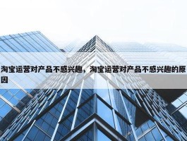 淘宝运营对产品不感兴趣，淘宝运营对产品不感兴趣的原因