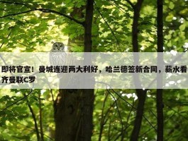 即将官宣！曼城连迎两大利好，哈兰德签新合同，薪水看齐曼联C罗