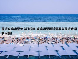 面试电商运营怎么打招呼 电商运营面试需要向面试官问的问题?