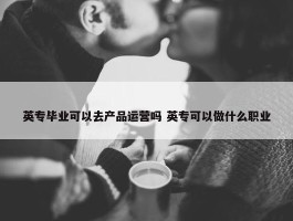 英专毕业可以去产品运营吗 英专可以做什么职业