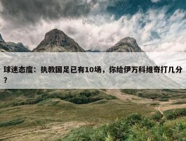 球迷态度：执教国足已有10场，你给伊万科维奇打几分？