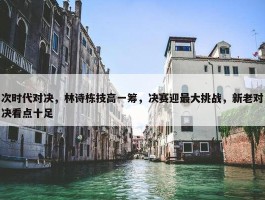 次时代对决，林诗栋技高一筹，决赛迎最大挑战，新老对决看点十足