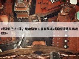 对蓝狐已进5球，滕哈格治下曼联从未对英超球队单场进球5+