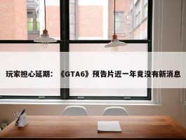 玩家担心延期：《GTA6》预告片近一年竟没有新消息