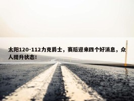 太阳120-112力克爵士，赛后迎来四个好消息，众人提升状态！