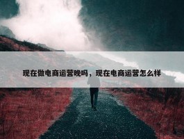 现在做电商运营晚吗，现在电商运营怎么样