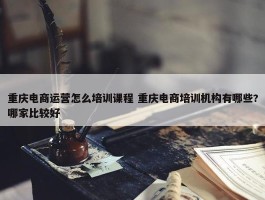 重庆电商运营怎么培训课程 重庆电商培训机构有哪些?哪家比较好