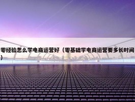 零经验怎么学电商运营好（零基础学电商运营要多长时间）