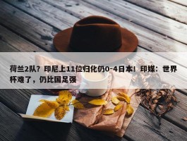 荷兰2队？印尼上11位归化仍0-4日本！印媒：世界杯难了，仍比国足强