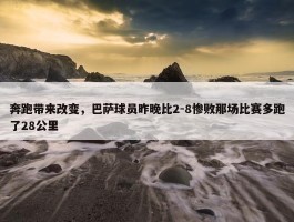 奔跑带来改变，巴萨球员昨晚比2-8惨败那场比赛多跑了28公里