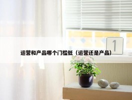 运营和产品哪个门槛低（运营还是产品）