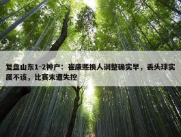 复盘山东1-2神户：崔康熙换人调整确实早，丢头球实属不该，比赛末遭失控