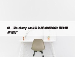 曝三星Galaxy AI将带来通知摘要功能 借鉴苹果智能？