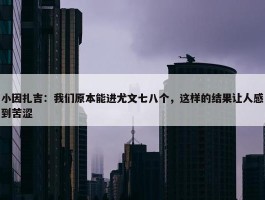 小因扎吉：我们原本能进尤文七八个，这样的结果让人感到苦涩