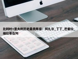 比利时+意大利历史最贵阵容：阿扎尔_丁丁_巴雷拉_维拉蒂在列