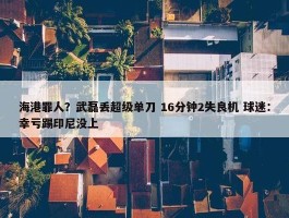 海港罪人？武磊丢超级单刀 16分钟2失良机 球迷：幸亏踢印尼没上