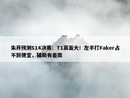 朱开预测S14决赛：T1赢面大！左手打Faker占不到便宜，辅助有差距