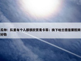 瓜帅：队里每个人都很欣赏麦卡蒂；换下哈兰德是要照顾好他