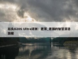 石头G20S Ultra评测：更薄_更强的智慧清洁旗舰