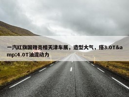 一汽红旗国雅亮相天津车展，造型大气，搭3.0T&4.0T油混动力