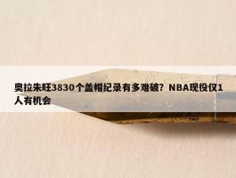 奥拉朱旺3830个盖帽纪录有多难破？NBA现役仅1人有机会