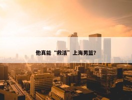 他真能“救活”上海男篮？