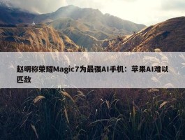 赵明称荣耀Magic7为最强AI手机：苹果AI难以匹敌