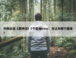 外网总结《黑神话》7个高难boss：你认为哪个最难？