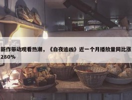 新作带动观看热潮，《白夜追凶》近一个月播放量同比涨280%