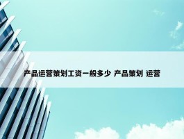 产品运营策划工资一般多少 产品策划 运营