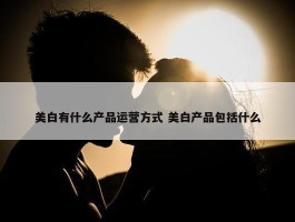 美白有什么产品运营方式 美白产品包括什么