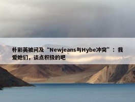 朴彩英被问及“Newjeans与Hybe冲突”：我爱她们，谈点积极的吧