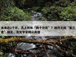 未来近2个月，天上将有“两个月亮”？地月之间“第三者”插足，天文学家揭示真相