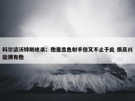 科尔谈沃特斯绝杀：他是出色射手但又不止于此 很高兴能拥有他