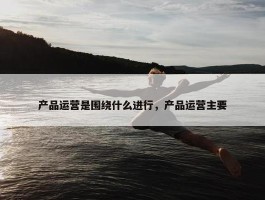 产品运营是围绕什么进行，产品运营主要