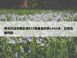 博主托运车辆忘拔ETC被重复扣费1400多：已按攻略找回