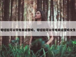 零经验可以学电商运营吗，零经验可以学电商运营吗女生