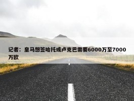 记者：皇马想签哈托或卢克巴需要6000万至7000万欧