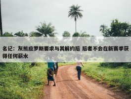 名记：灰熊应罗斯要求与其解约后 后者不会在新赛季获得任何薪水