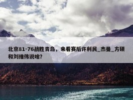 北京81-76战胜青岛，来看赛后许利民_杰曼_方硕和刘维伟说啥？