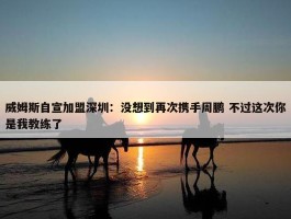 威姆斯自宣加盟深圳：没想到再次携手周鹏 不过这次你是我教练了