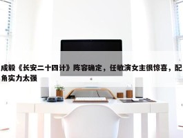 成毅《长安二十四计》阵容确定，任敏演女主很惊喜，配角实力太强